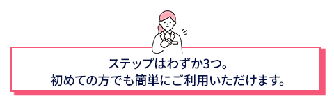 ステップはわずか3つ。初めての方でも簡単にご利用いただけます。